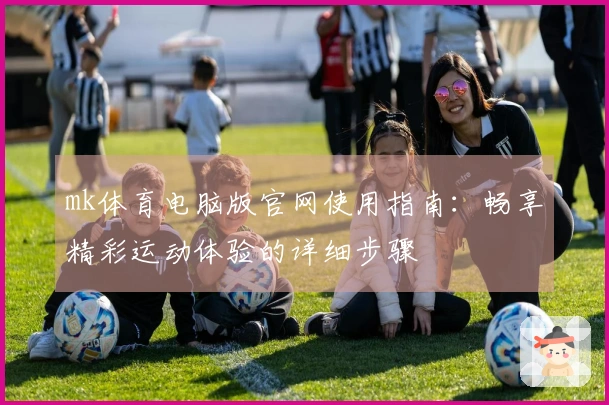 mk体育电脑版官网使用指南：畅享精彩运动体验的详细步骤