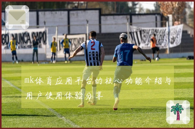 mk体育应用平台的核心功能介绍与用户使用体验分享